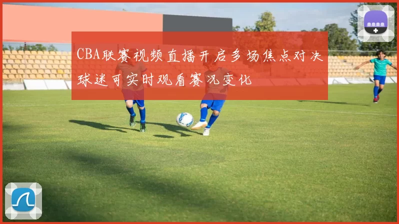 CBA联赛视频直播开启多场焦点对决球迷可实时观看赛况变化